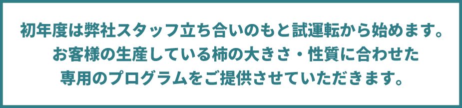 初年度は弊社スタッフ立ち合いのもと試運転から始めます。 お客様の生産している柿の大きさ・性質に合わせた 専用のプログラムをご提供させていただきます。